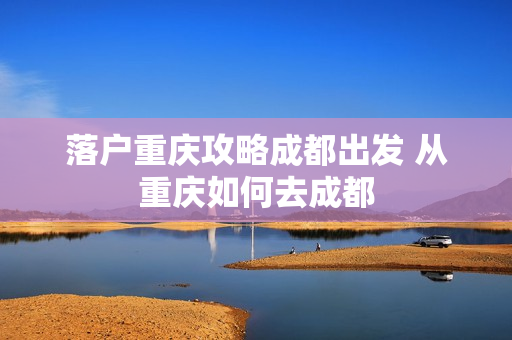 落户重庆攻略成都出发 从重庆如何去成都