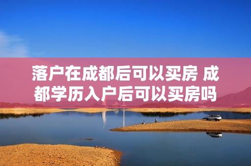 落户在成都后可以买房 成都学历入户后可以买房吗