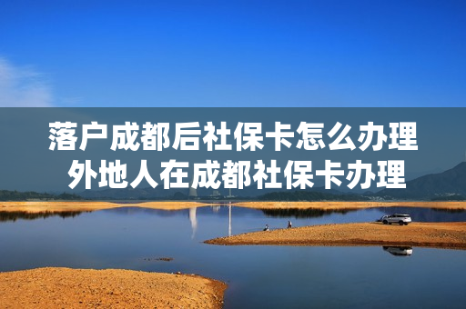 落户成都后社保卡怎么办理 外地人在成都社保卡办理流程