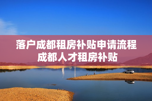 落户成都租房补贴申请流程 成都人才租房补贴