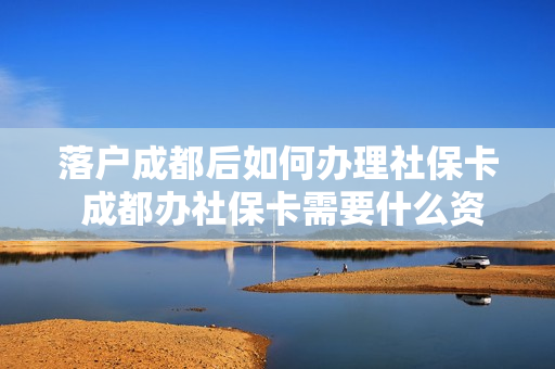 落户成都后如何办理社保卡 成都办社保卡需要什么资料