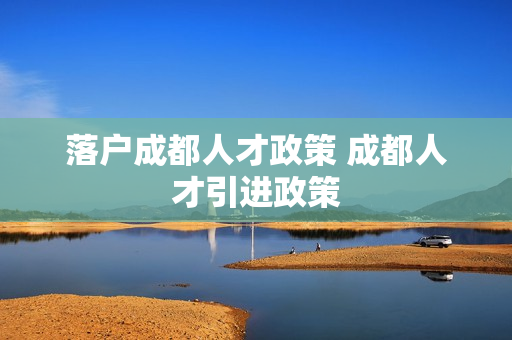 落户成都人才政策 成都人才引进政策
