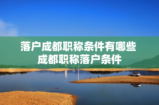 落户成都职称条件有哪些 成都职称落户条件