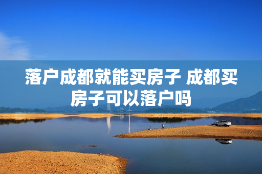 落户成都就能买房子 成都买房子可以落户吗