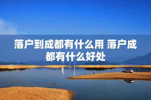 落户到成都有什么用 落户成都有什么好处