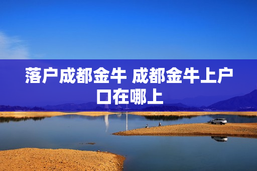 落户成都金牛 成都金牛上户口在哪上