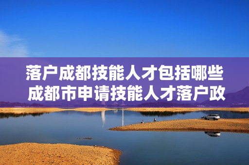 落户成都技能人才包括哪些 成都市申请技能人才落户政策有哪些