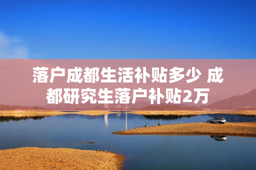落户成都生活补贴多少 成都研究生落户补贴2万