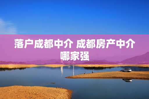 落户成都中介 成都房产中介哪家强
