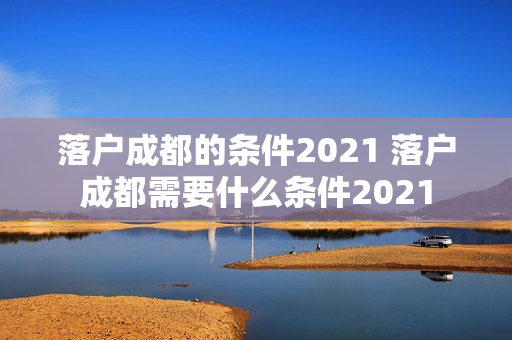 落户成都的条件2021 落户成都需要什么条件2021