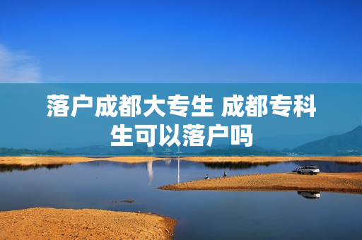 落户成都大专生 成都专科生可以落户吗