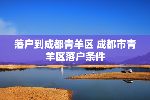 落户到成都青羊区 成都市青羊区落户条件