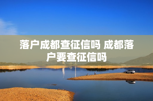落户成都查征信吗 成都落户要查征信吗