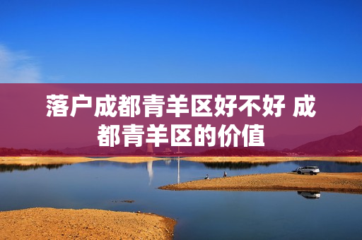 落户成都青羊区好不好 成都青羊区的价值