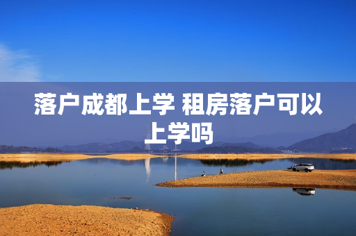 落户成都上学 租房落户可以上学吗