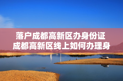 落户成都高新区办身份证 成都高新区线上如何办理身份证