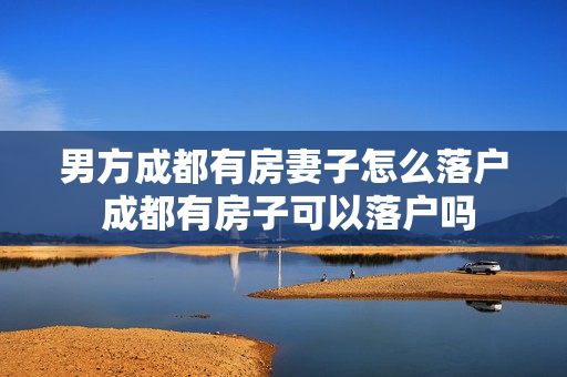 男方成都有房妻子怎么落户 成都有房子可以落户吗
