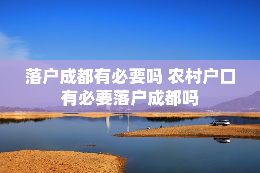 落户成都有必要吗 农村户口有必要落户成都吗