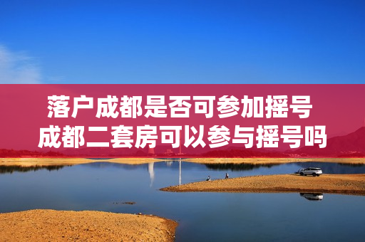 落户成都是否可参加摇号 成都二套房可以参与摇号吗