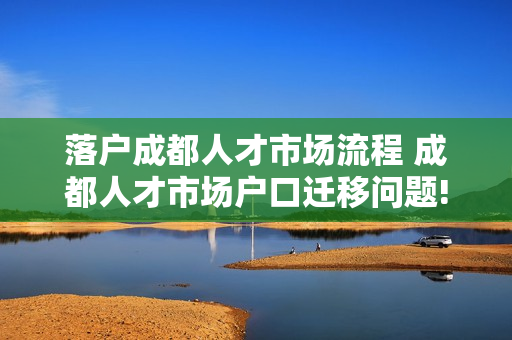 落户成都人才市场流程 成都人才市场户口迁移问题!