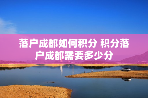 落户成都如何积分 积分落户成都需要多少分