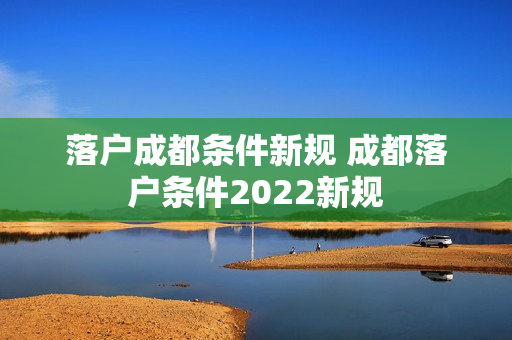 落户成都条件新规 成都落户条件2022新规