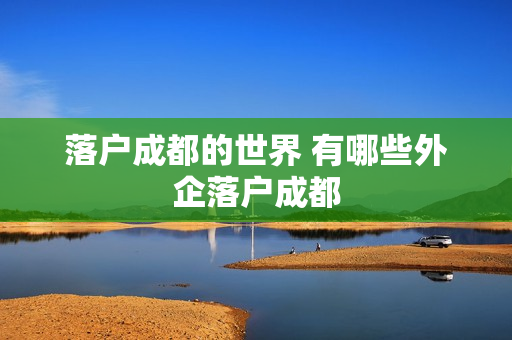 落户成都的世界 有哪些外企落户成都
