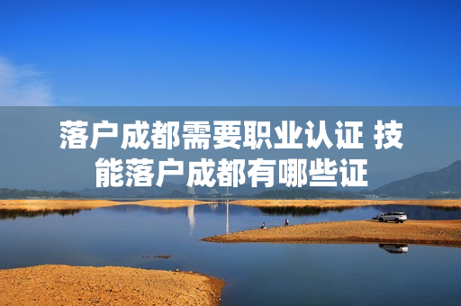 落户成都需要职业认证 技能落户成都有哪些证