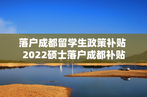 落户成都留学生政策补贴 2022硕士落户成都补贴