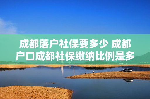 成都落户社保要多少 成都户口成都社保缴纳比例是多少钱