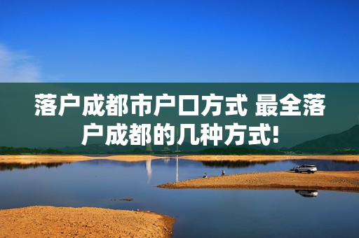 落户成都市户口方式 最全落户成都的几种方式!