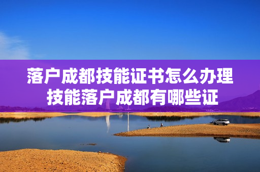 落户成都技能证书怎么办理 技能落户成都有哪些证