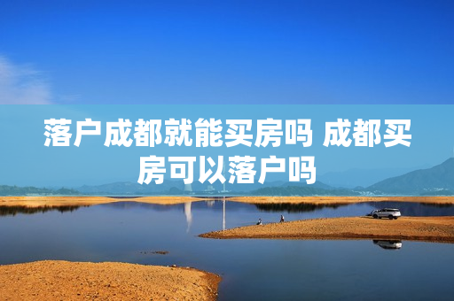 落户成都就能买房吗 成都买房可以落户吗