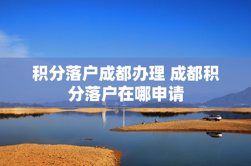 积分落户成都办理 成都积分落户在哪申请