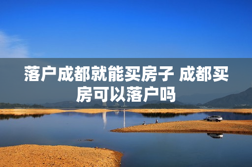 落户成都就能买房子 成都买房可以落户吗