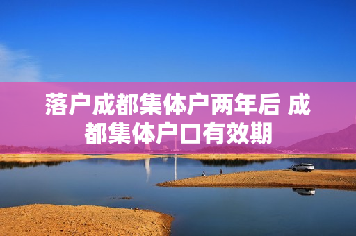 落户成都集体户两年后 成都集体户口有效期