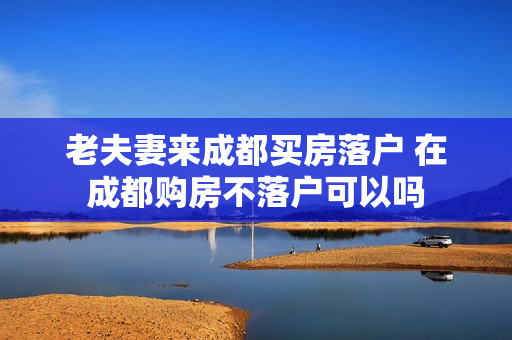 老夫妻来成都买房落户 在成都购房不落户可以吗