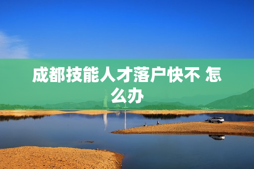 成都技能人才落户快不 怎么办