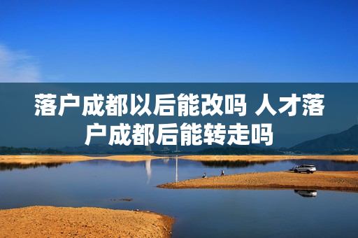 落户成都以后能改吗 人才落户成都后能转走吗