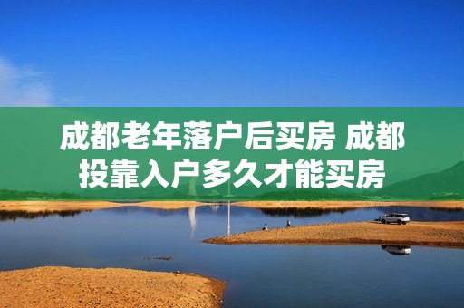 成都老年落户后买房 成都投靠入户多久才能买房