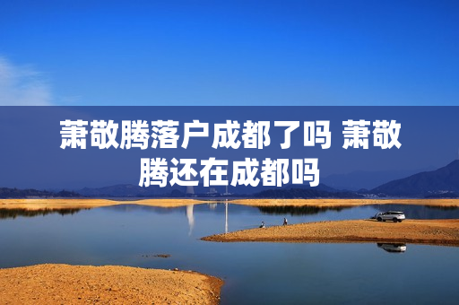 萧敬腾落户成都了吗 萧敬腾还在成都吗
