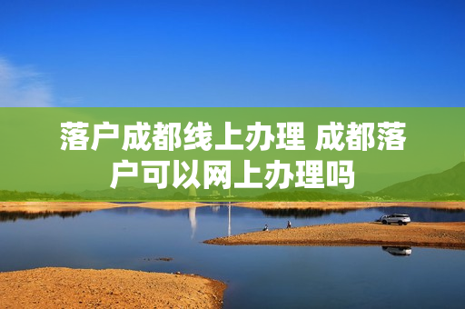落户成都线上办理 成都落户可以网上办理吗
