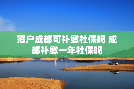 落户成都可补缴社保吗 成都补缴一年社保吗