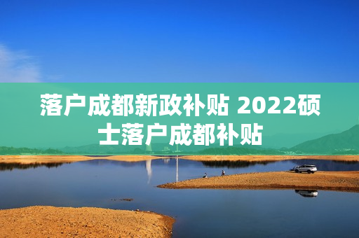 落户成都新政补贴 2022硕士落户成都补贴