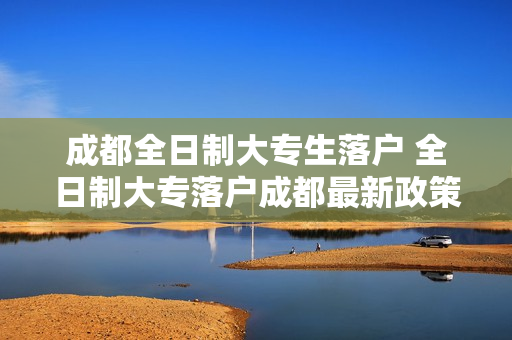 成都全日制大专生落户 全日制大专落户成都最新政策