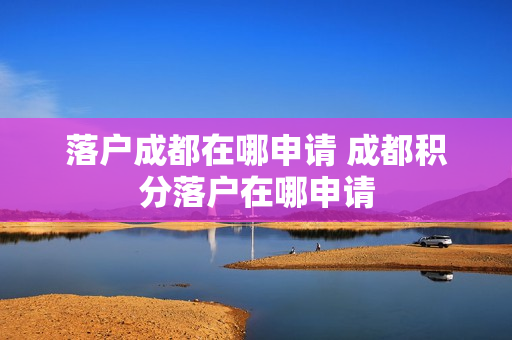 落户成都在哪申请 成都积分落户在哪申请