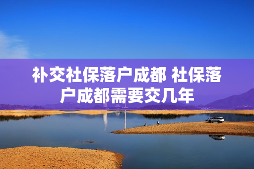 补交社保落户成都 社保落户成都需要交几年