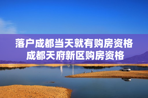 落户成都当天就有购房资格 成都天府新区购房资格