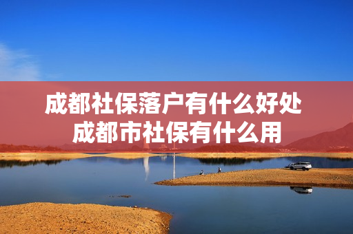 成都社保落户有什么好处 成都市社保有什么用