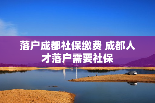 落户成都社保缴费 成都人才落户需要社保